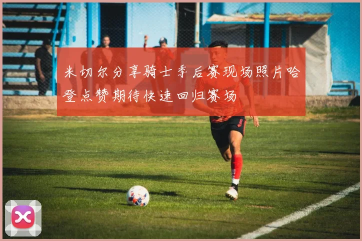 米切尔分享骑士季后赛现场照片哈登点赞期待快速回归赛场