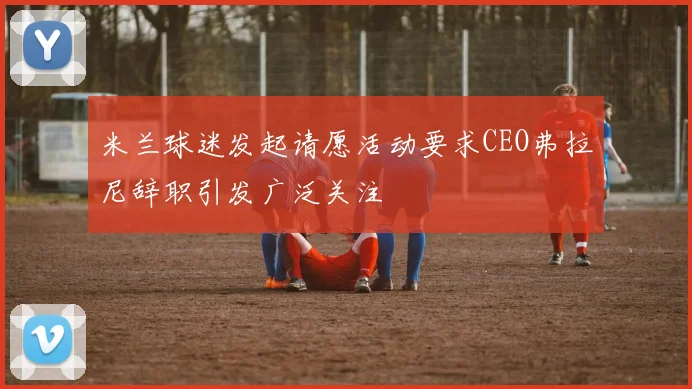 米兰球迷发起请愿活动要求CEO弗拉尼辞职引发广泛关注