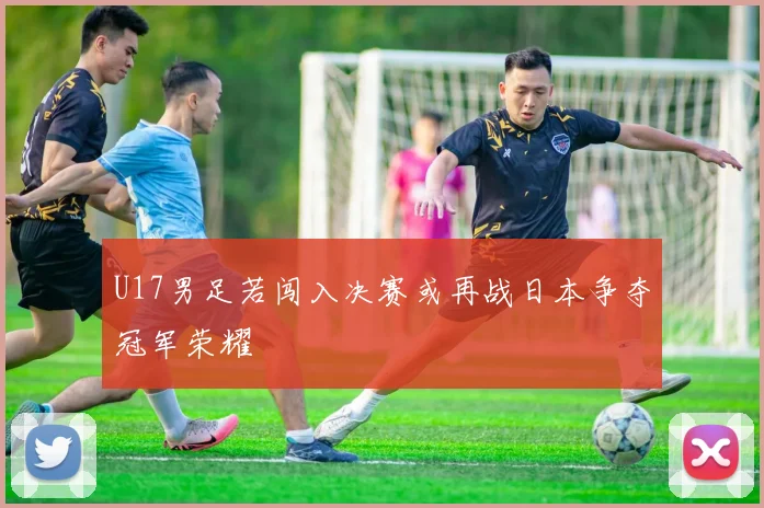 U17男足若闯入决赛或再战日本争夺冠军荣耀
