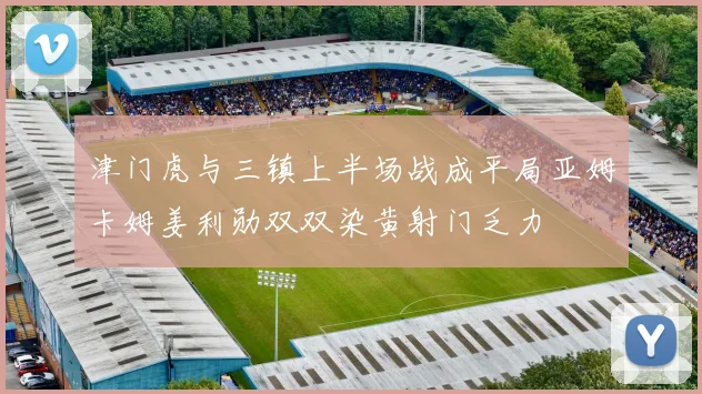 津门虎与三镇上半场战成平局亚姆卡姆姜利勋双双染黄射门乏力