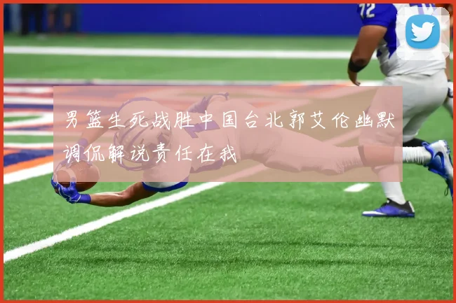 男篮生死战胜中国台北郭艾伦幽默调侃解说责任在我