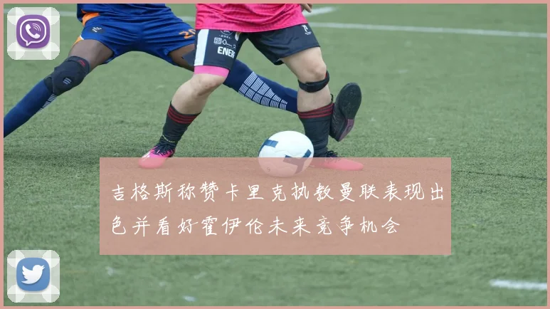 吉格斯称赞卡里克执教曼联表现出色并看好霍伊伦未来竞争机会