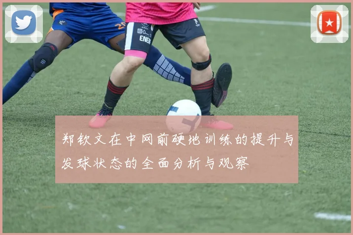 郑钦文在中网前硬地训练的提升与发球状态的全面分析与观察