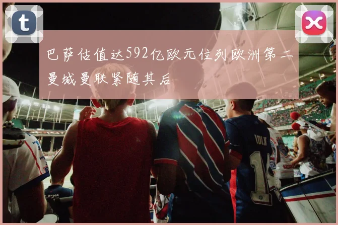 巴萨估值达592亿欧元位列欧洲第二曼城曼联紧随其后