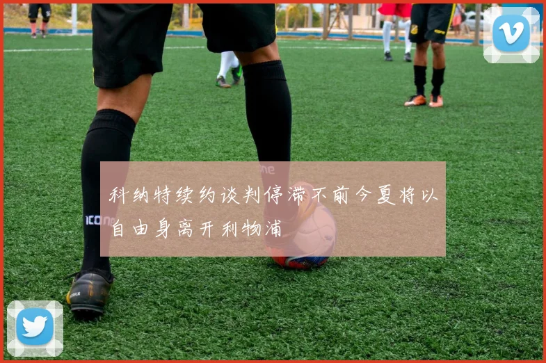 科纳特续约谈判停滞不前今夏将以自由身离开利物浦