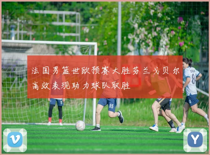 法国男篮世欧预赛大胜芬兰戈贝尔高效表现助力球队取胜