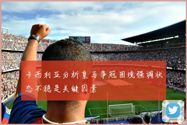 卡西利亚分析皇马争冠困境强调状态不稳是关键因素