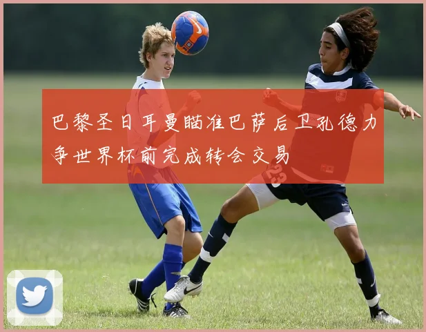 巴黎圣日耳曼瞄准巴萨后卫孔德力争世界杯前完成转会交易