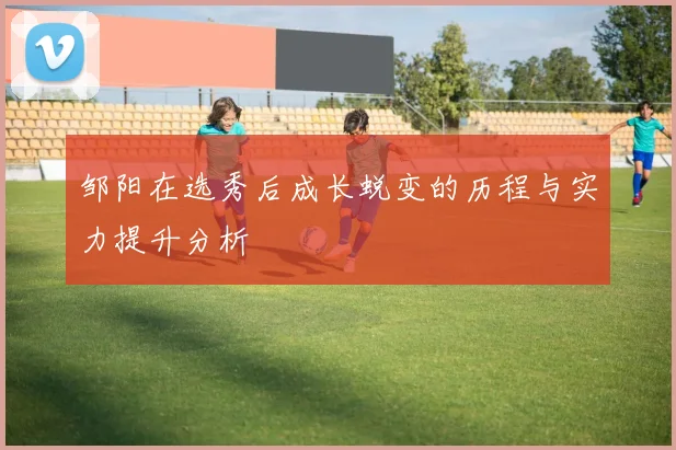 邹阳在选秀后成长蜕变的历程与实力提升分析