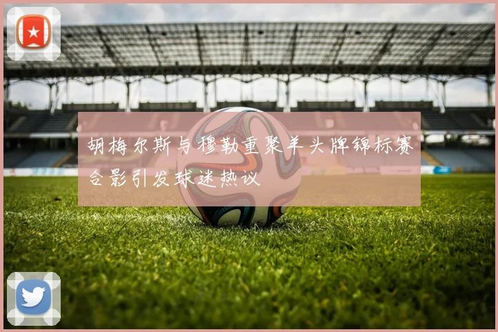 胡梅尔斯与穆勒重聚羊头牌锦标赛合影引发球迷热议