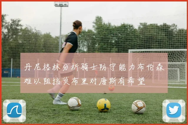 丹尼格林分析骑士防守能力布伦森难以阻挡莫布里对唐斯有希望