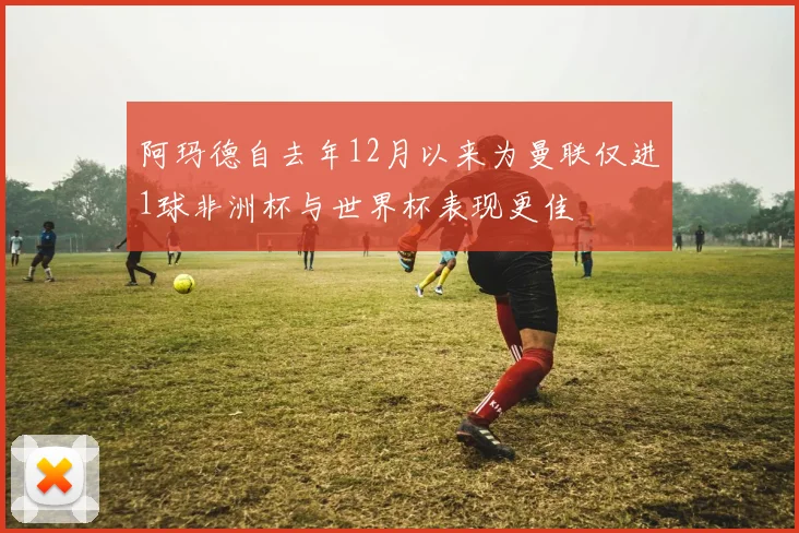 阿玛德自去年12月以来为曼联仅进1球非洲杯与世界杯表现更佳