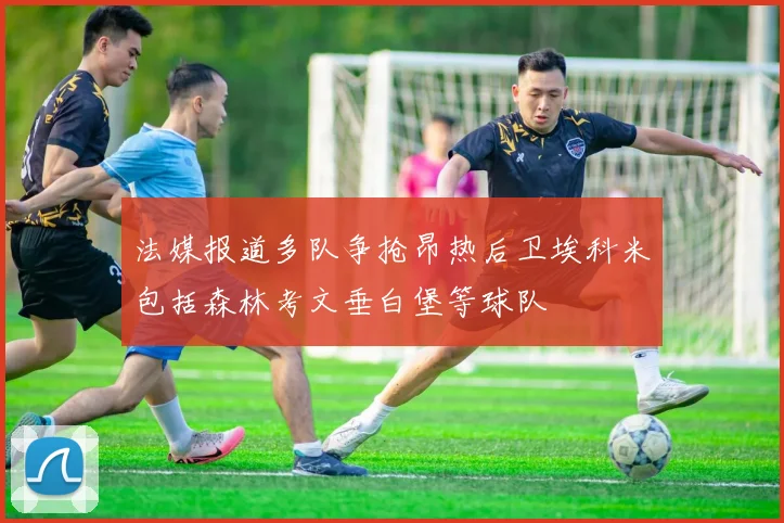 法媒报道多队争抢昂热后卫埃科米包括森林考文垂白堡等球队