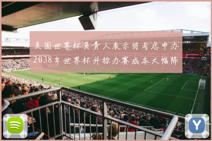 美国世界杯负责人表示将考虑申办2038年世界杯并称办赛成本大幅降低