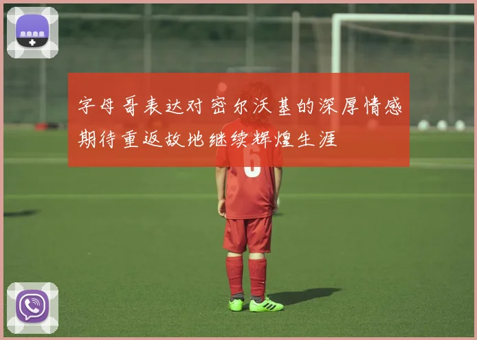 字母哥表达对密尔沃基的深厚情感期待重返故地继续辉煌生涯
